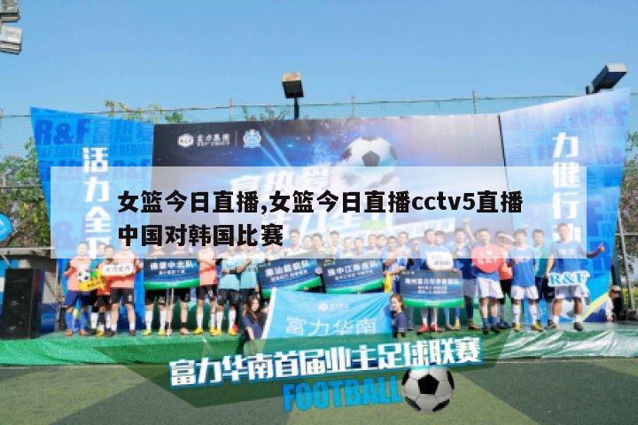 女篮今日直播,女篮今日直播cctv5直播中国对韩国比赛