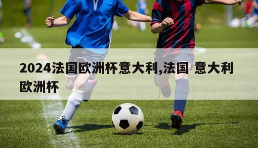 2024法国欧洲杯意大利,法国 意大利 欧洲杯