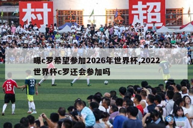 曝c罗希望参加2026年世界杯,2022世界杯c罗还会参加吗