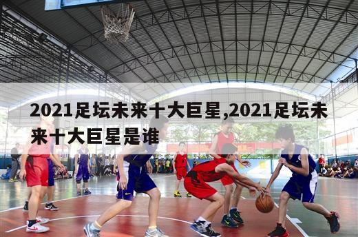 2021足坛未来十大巨星,2021足坛未来十大巨星是谁