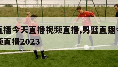 男篮直播今天直播视频直播,男篮直播今天直播视频直播2023