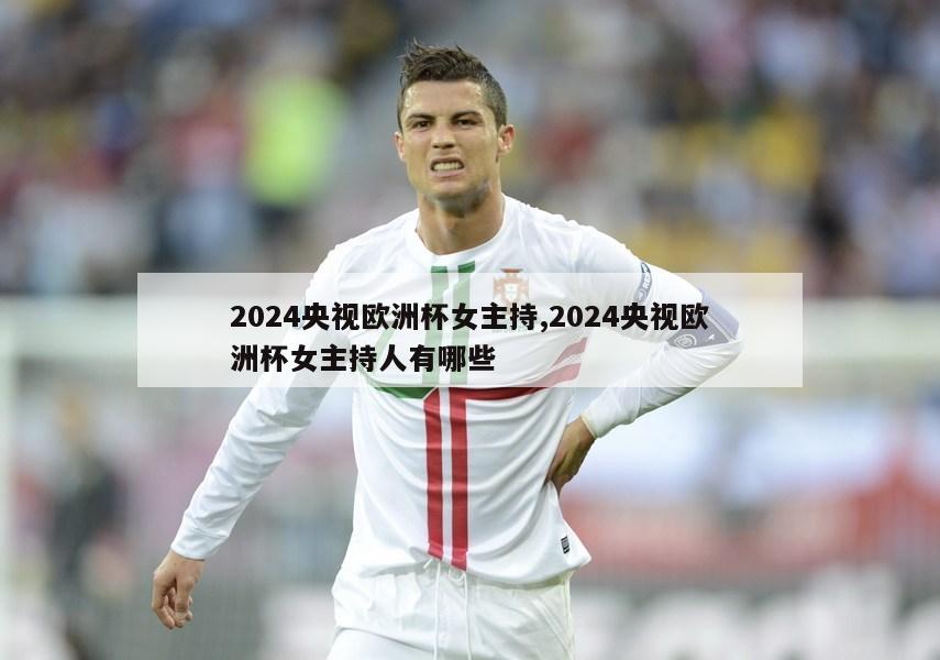 2024央视欧洲杯女主持,2024央视欧洲杯女主持人有哪些