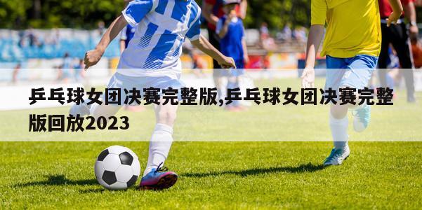 乒乓球女团决赛完整版,乒乓球女团决赛完整版回放2023