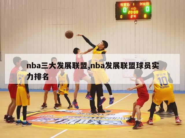 nba三大发展联盟,nba发展联盟球员实力排名