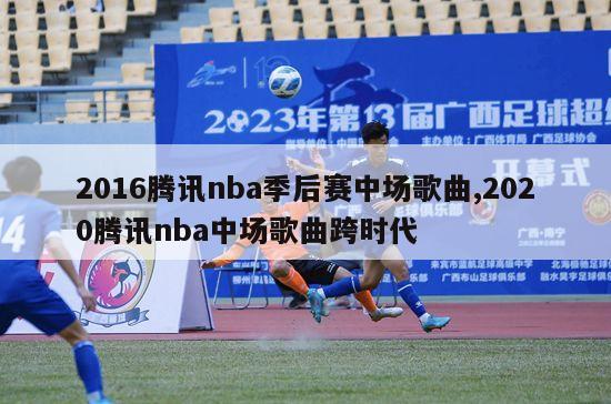 2016腾讯nba季后赛中场歌曲,2020腾讯nba中场歌曲跨时代