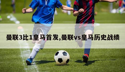 曼联3比1皇马首发,曼联vs皇马历史战绩